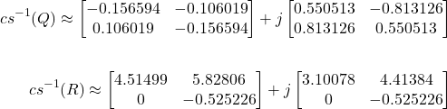 \begin{align*}{cs}^{-1}(Q) \approx \begin{bmatrix}-0.156594 & -0.106019 \\0.106019 & -0.156594\end{bmatrix} + j \begin{bmatrix}0.550513 & -0.813126 \\0.813126 & 0.550513\end{bmatrix} \\& \ & \\{cs}^{-1}(R) \approx \begin{bmatrix}4.51499 & 5.82806 \\0 & -0.525226\end{bmatrix} + j\begin{bmatrix}3.10078 & 4.41384 \\0 & -0.525226 \\\end{bmatrix}\end{align*}