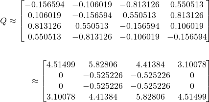 \begin{align*}Q \approx \begin{bmatrix}-0.156594 & -0.106019 & -0.813126 & 0.550513 \\0.106019 & -0.156594 & 0.550513 & 0.813126 \\0.813126 & 0.550513 & -0.156594 & 0.106019 \\0.550513 & -0.813126 & -0.106019 & -0.156594 \\\end{bmatrix}\\\\\R \approx \begin{bmatrix}4.51499 & 5.82806 & 4.41384 & 3.10078 \\0 & -0.525226 & -0.525226 & 0 \\0 & -0.525226 & -0.525226 & 0 \\3.10078 & 4.41384 & 5.82806 & 4.51499 \\\end{bmatrix}\end{align*}