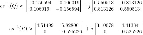 \begin{align*} {cs}^{-1}(Q) \approx \begin{bmatrix} -0.156594 & -0.106019 \\ 0.106019 & -0.156594 \end{bmatrix} + j \begin{bmatrix} 0.550513 & -0.813126 \\ 0.813126 & 0.550513 \end{bmatrix} \\ & \ & \\ {cs}^{-1}(R) \approx \begin{bmatrix} 4.51499 & 5.82806 \\ 0 & -0.525226 \end{bmatrix} + j \begin{bmatrix} 3.10078 & 4.41384 \\ 0 & -0.525226 \\ \end{bmatrix} \end{align*}